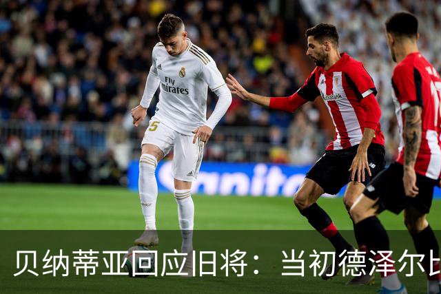 贝纳蒂亚回应旧将：当初德泽尔比施压要求续约你，但之后你松懈了